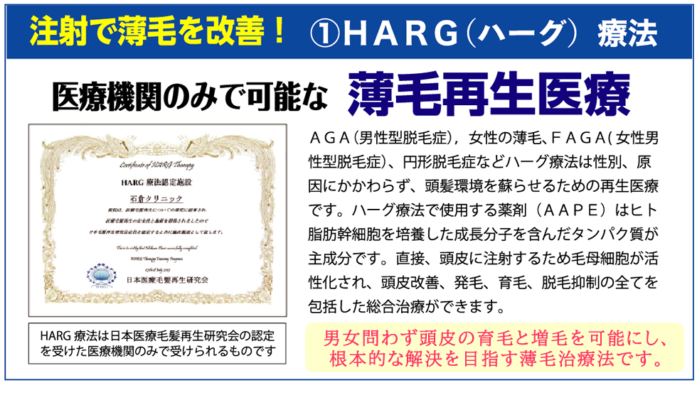 注射で薄毛を改善！①HARG（ハーグ）療法 医療機関のみで可能な薄毛再生医療 AGA(男性型脱毛症）、女性の薄毛、FAGA(女性男性型脱毛症)、円形脱毛症などハーグ療法は性別、原因にかかわらず、頭髪環境を蘇らせるための再生医療です。ハーグ療法で使用する薬剤(AAPE)はヒト脂肪幹細胞を培養した成長分子を含んだタンパク質が主成分です。直接、頭皮に注射するため毛母細胞が活性化され、頭皮改善、発毛、育毛、脱毛抑制全てを包括した総合治療ができます。発毛率は99%を誇ります。