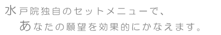 水戸院独自のセットメニューで、あなたの願望を効果的にかなえます